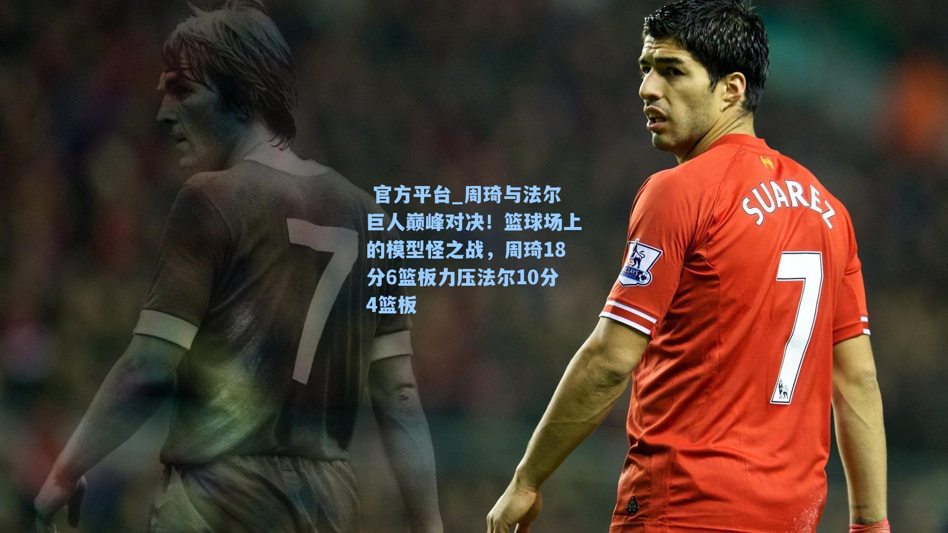  官方平台_周琦与法尔巨人巅峰对决！篮球场上的模型怪之战，周琦18分6篮板力压法尔10分4篮板