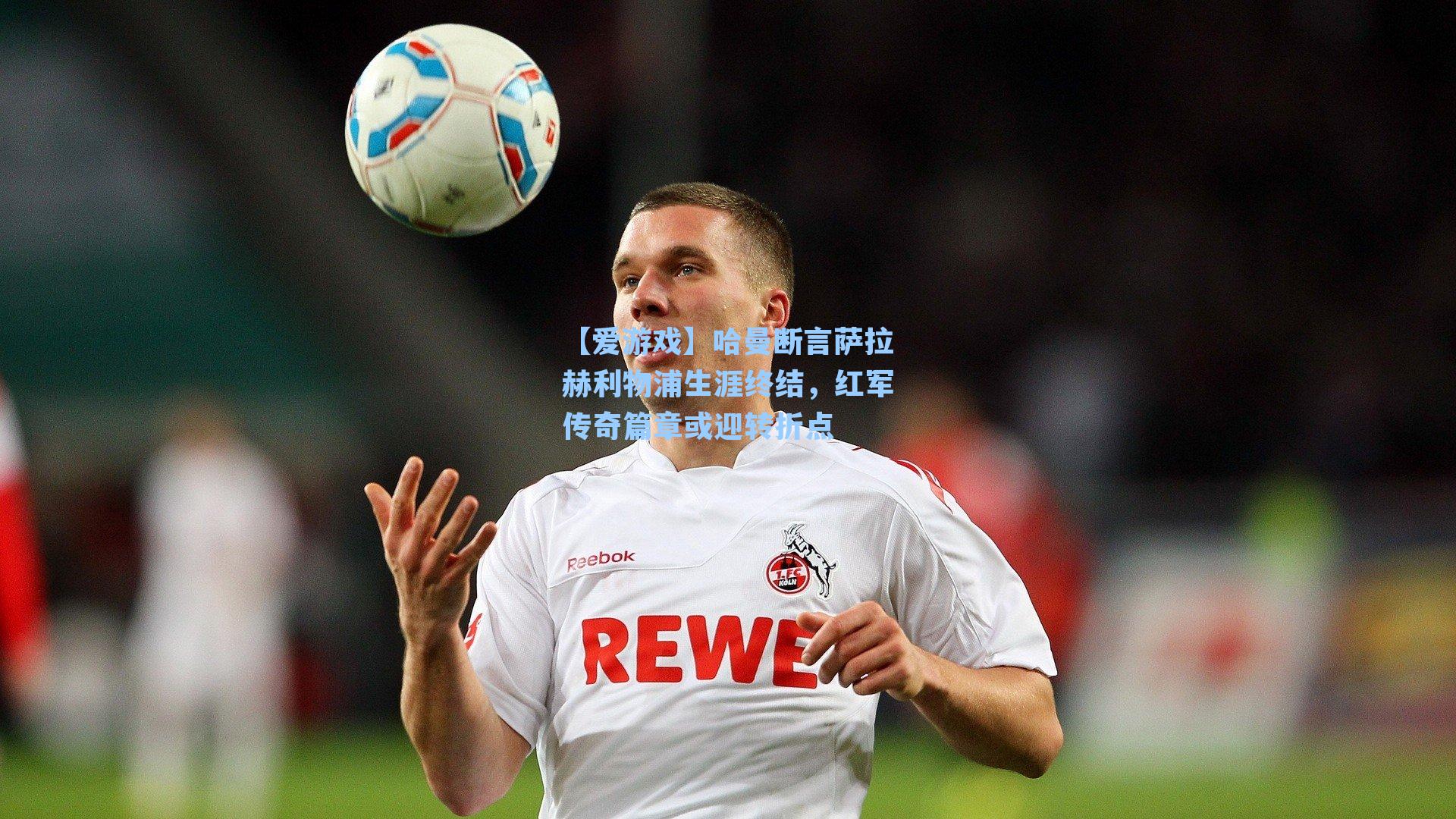哈曼断言萨拉赫利物浦生涯终结，红军传奇篇章或迎转折点